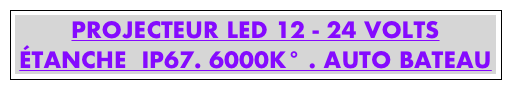 PROJECTEUR LED 12 - 24 VOLTS
ÉTANCHE  IP67. 6000K° . AUTO BATEAU